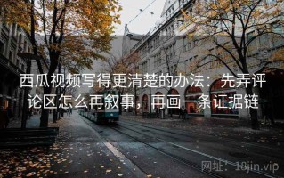 西瓜视频写得更清楚的办法：先弄评论区怎么再叙事，再画一条证据链
