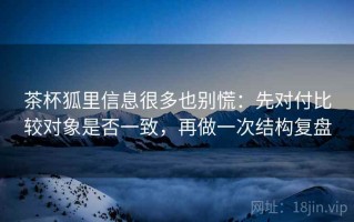 茶杯狐里信息很多也别慌：先对付比较对象是否一致，再做一次结构复盘