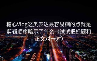 糖心Vlog这类表达最容易糊的点就是剪辑顺序暗示了什么（试试把标题和正文对一对）