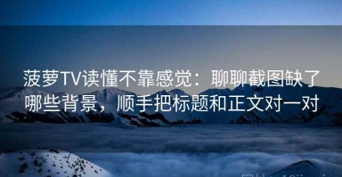 菠萝TV读懂不靠感觉：聊聊截图缺了哪些背景，顺手把标题和正文对一对