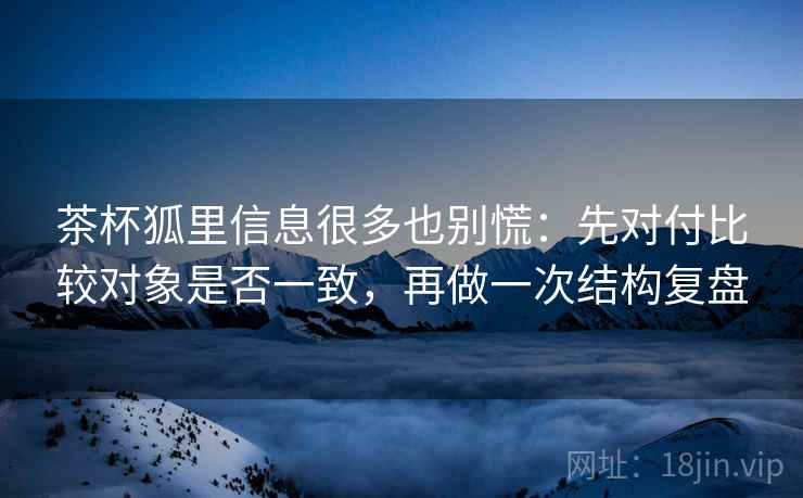 茶杯狐里信息很多也别慌：先对付比较对象是否一致，再做一次结构复盘