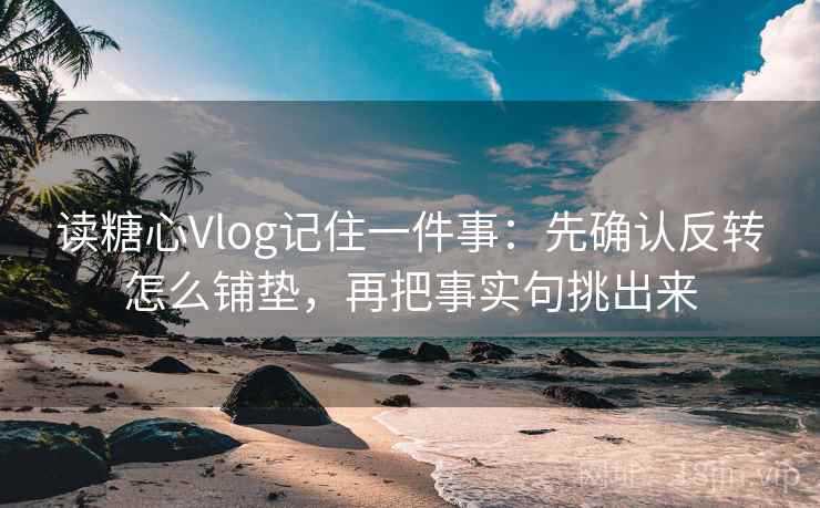 读糖心Vlog记住一件事：先确认反转怎么铺垫，再把事实句挑出来
