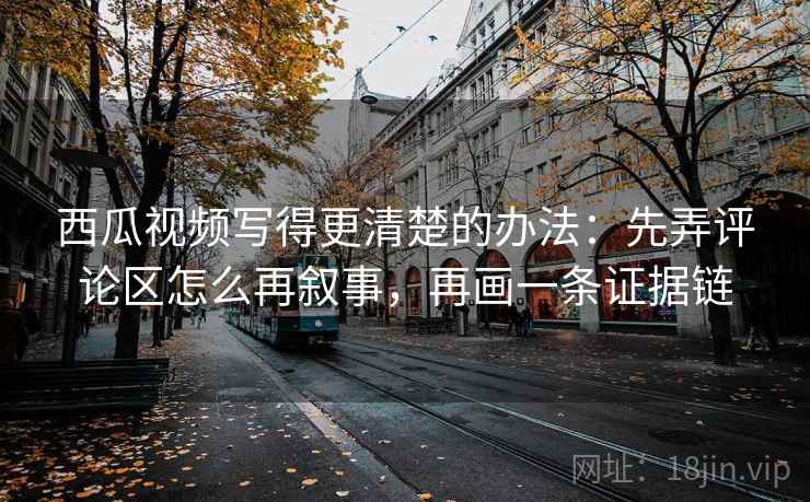 西瓜视频写得更清楚的办法：先弄评论区怎么再叙事，再画一条证据链