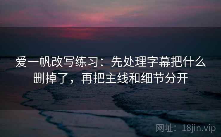 爱一帆改写练习：先处理字幕把什么删掉了，再把主线和细节分开