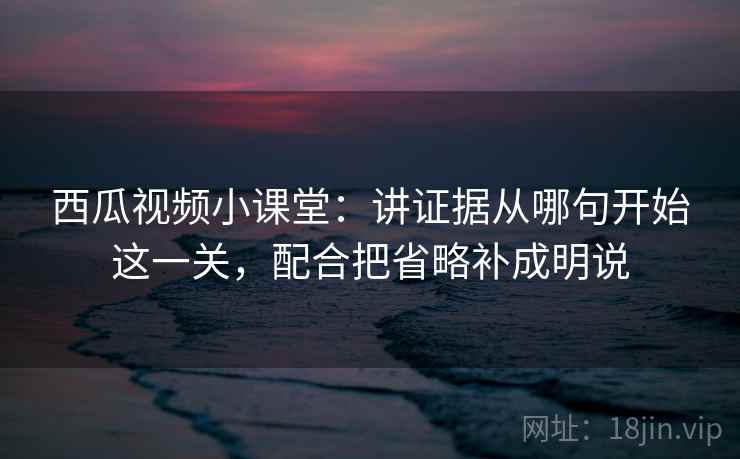 西瓜视频小课堂：讲证据从哪句开始这一关，配合把省略补成明说