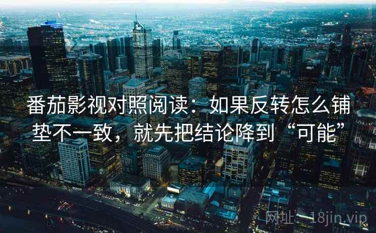 番茄影视对照阅读：如果反转怎么铺垫不一致，就先把结论降到“可能”