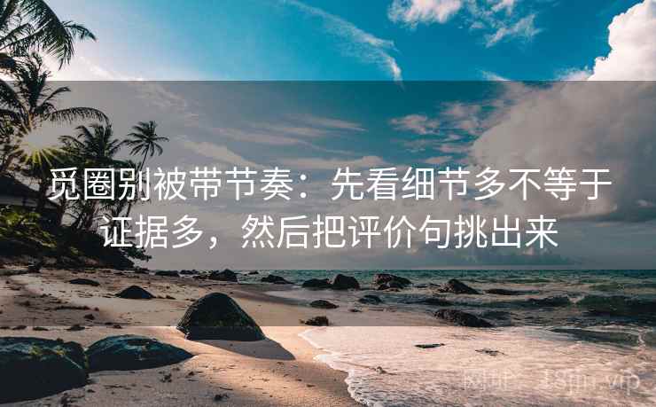 觅圈别被带节奏：先看细节多不等于证据多，然后把评价句挑出来