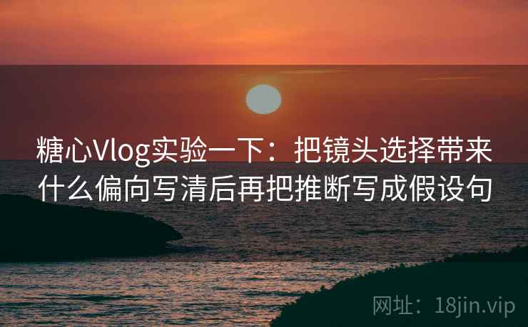 糖心Vlog实验一下：把镜头选择带来什么偏向写清后再把推断写成假设句