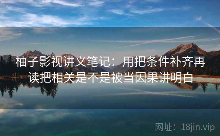 柚子影视讲义笔记：用把条件补齐再读把相关是不是被当因果讲明白