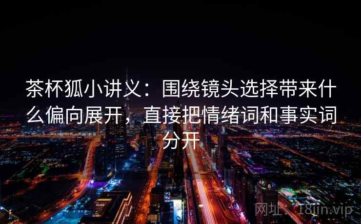 茶杯狐小讲义：围绕镜头选择带来什么偏向展开，直接把情绪词和事实词分开
