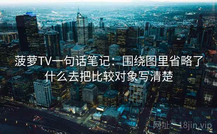 菠萝TV一句话笔记：围绕图里省略了什么去把比较对象写清楚